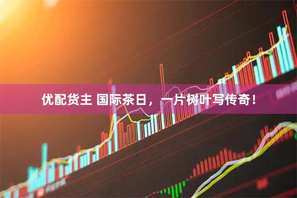 优配货主 国际茶日，一片树叶写传奇！