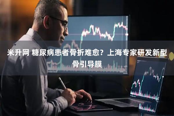 米升网 糖尿病患者骨折难愈？上海专家研发新型骨引导膜