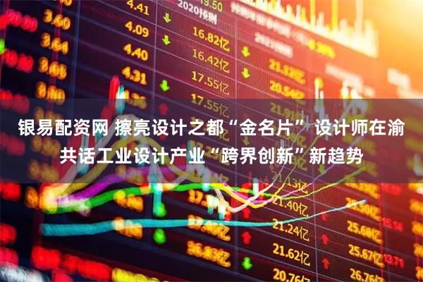 银易配资网 擦亮设计之都“金名片” 设计师在渝共话工业设计产业“跨界创新”新趋势