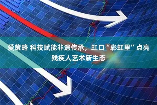 爱策略 科技赋能非遗传承，虹口“彩虹里”点亮残疾人艺术新生态