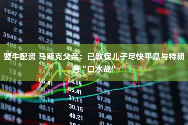 盟牛配资 马斯克父亲：已敦促儿子尽快平息与特朗普“口水战”