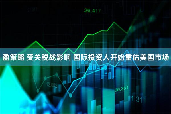 盈策略 受关税战影响 国际投资人开始重估美国市场