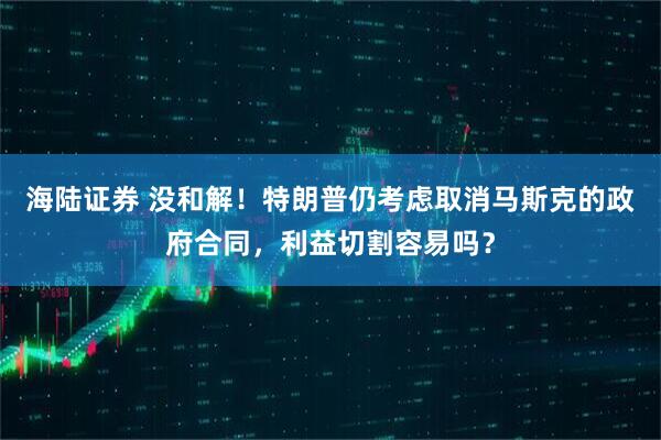 海陆证券 没和解！特朗普仍考虑取消马斯克的政府合同，利益切割容易吗？
