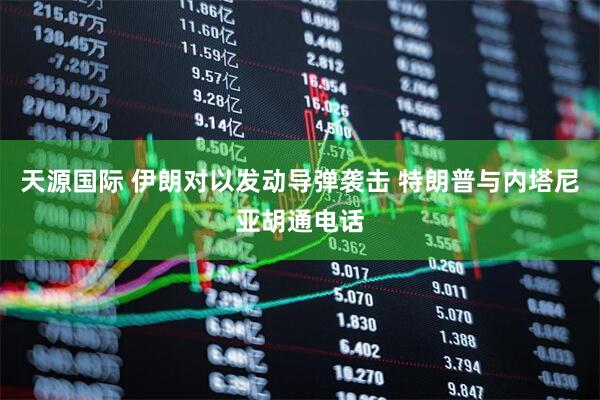 天源国际 伊朗对以发动导弹袭击 特朗普与内塔尼亚胡通电话
