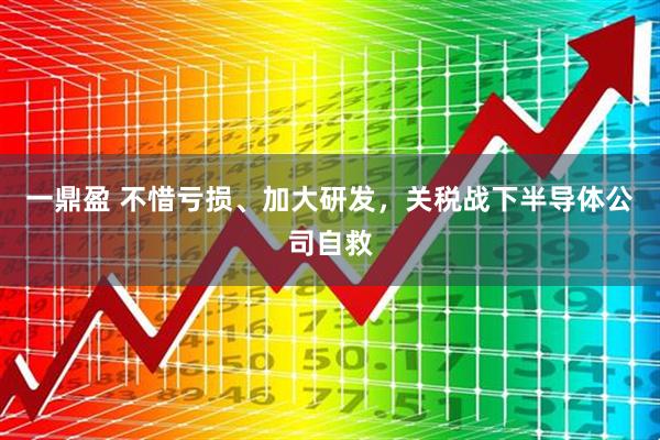 一鼎盈 不惜亏损、加大研发，关税战下半导体公司自救