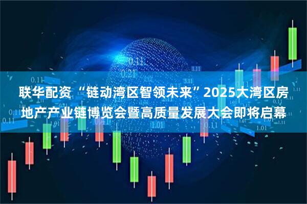 联华配资 “链动湾区智领未来”2025大湾区房地产产业链博览会暨高质量发展大会即将启幕