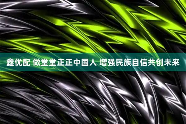 鑫优配 做堂堂正正中国人 增强民族自信共创未来