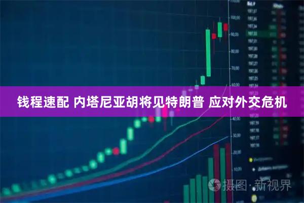 钱程速配 内塔尼亚胡将见特朗普 应对外交危机