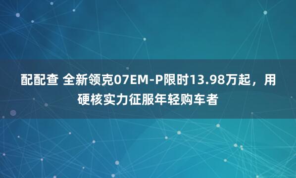 配配查 全新领克07EM-P限时13.98万起，用硬核实力征服年轻购车者