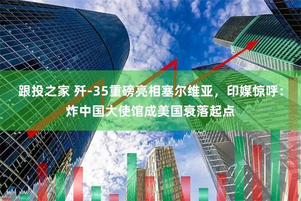 跟投之家 歼-35重磅亮相塞尔维亚，印媒惊呼：炸中国大使馆成美国衰落起点