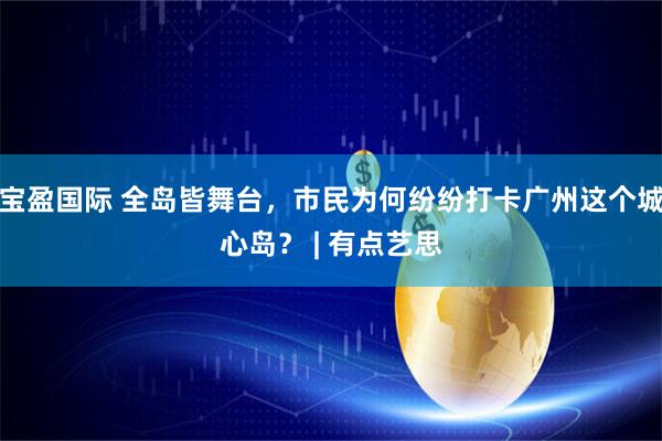 宝盈国际 全岛皆舞台，市民为何纷纷打卡广州这个城心岛？ | 有点艺思
