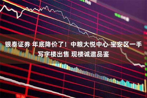 银泰证券 年底降价了!中粮大悦中心 宝安区一手写字楼出售 现楼诚邀品鉴