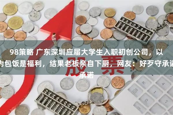 98策略 广东深圳应届大学生入职初创公司,以为包饭是福利,结果老板亲自下厨,网友:好歹守承诺