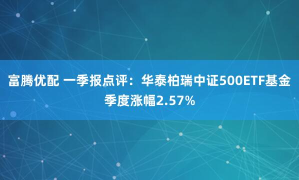 富腾优配 一季报点评：华泰柏瑞中证500ETF基金季度涨幅2.57%