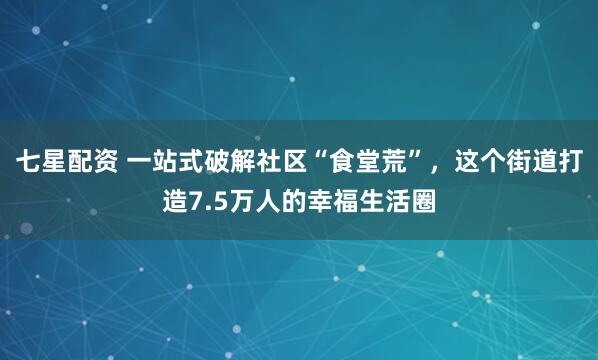 七星配资 一站式破解社区“食堂荒”，这个街道打造7.5万人的幸福生活圈