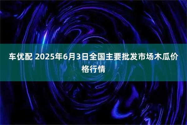 车优配 2025年6月3日全国主要批发市场木瓜价格行情