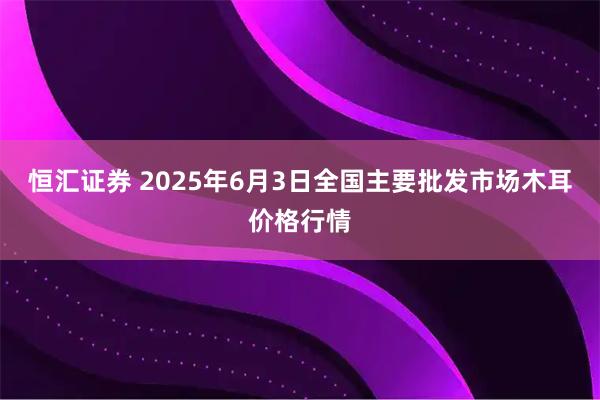 恒汇证券 2025年6月3日全国主要批发市场木耳价格行情
