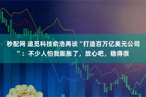 秒配网 追觅科技俞浩再谈“打造百万亿美元公司”：不少人怕我膨胀了，放心吧，稳得很