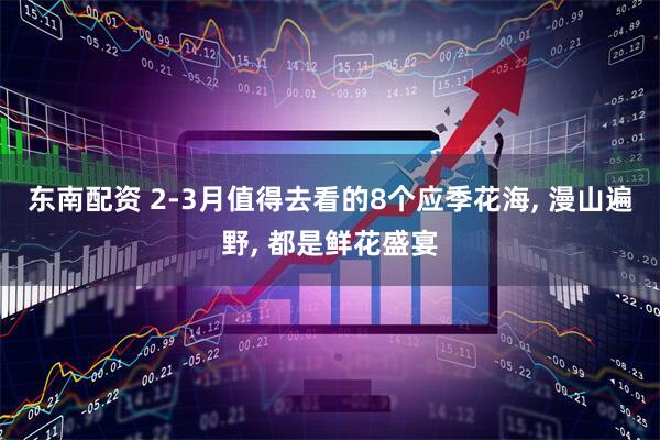 东南配资 2-3月值得去看的8个应季花海, 漫山遍野, 都是鲜花盛宴