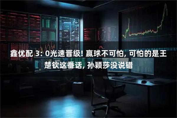 鑫优配 3: 0光速晋级! 赢球不可怕, 可怕的是王楚钦这番话, 孙颖莎没说错