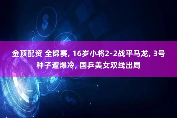 金顶配资 全锦赛, 16岁小将2-2战平马龙, 3号种子遭爆冷, 国乒美女双线出局