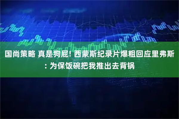 国尚策略 真是狗屁! 西蒙斯纪录片爆粗回应里弗斯: 为保饭碗把我推出去背锅