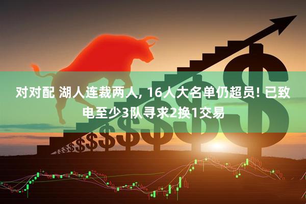 对对配 湖人连裁两人, 16人大名单仍超员! 已致电至少3队寻求2换1交易
